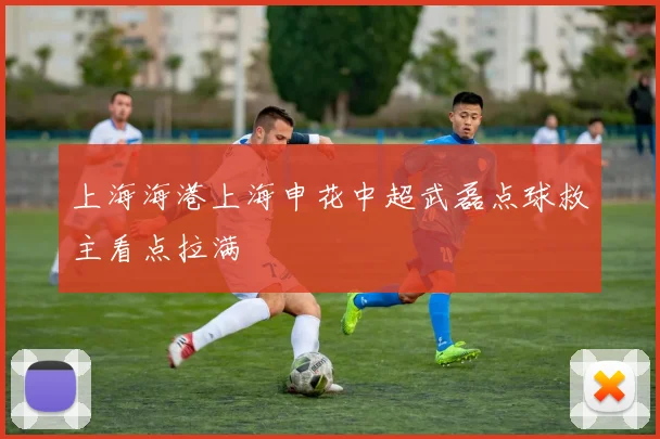 上海海港上海申花中超武磊点球救主看点拉满