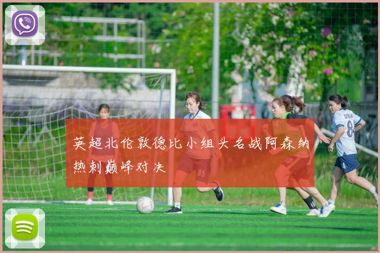 英超北伦敦德比小组头名战阿森纳热刺巅峰对决
